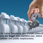The Fair Labor Standards Act (FLSA) prescribes standards for wages and overtime pay, which affect most private and public employment.